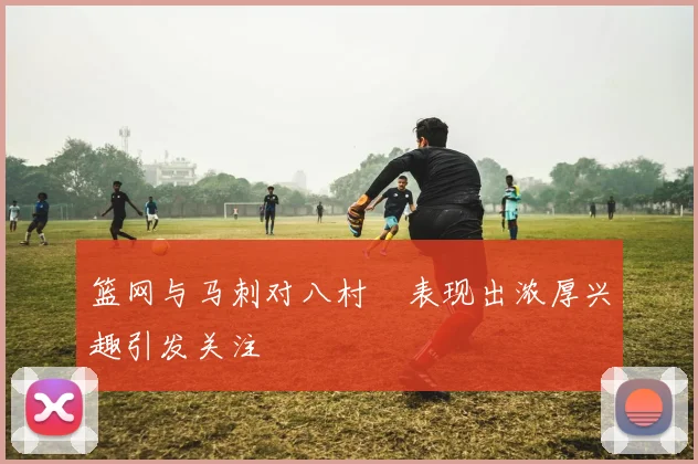 篮网与马刺对八村塁表现出浓厚兴趣引发关注
