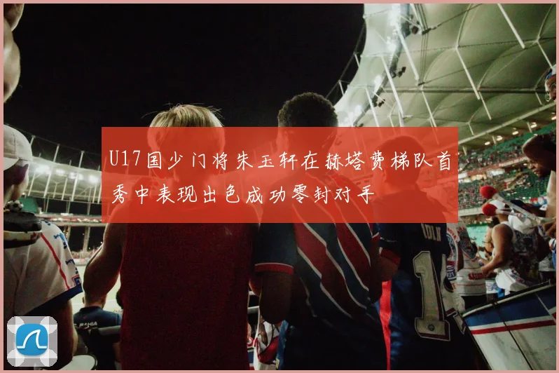 U17国少门将朱玉轩在赫塔费梯队首秀中表现出色成功零封对手