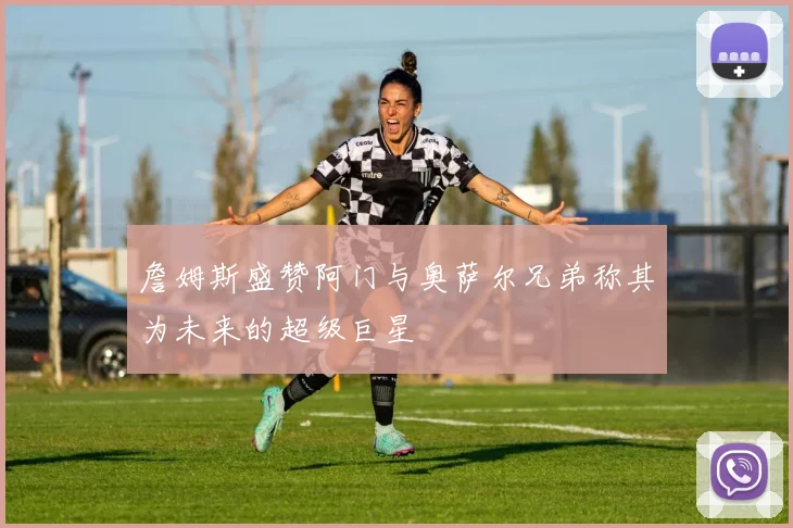 詹姆斯盛赞阿门与奥萨尔兄弟称其为未来的超级巨星