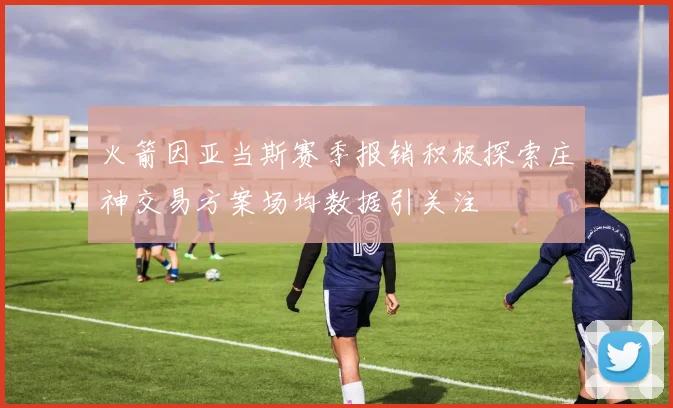火箭因亚当斯赛季报销积极探索庄神交易方案场均数据引关注