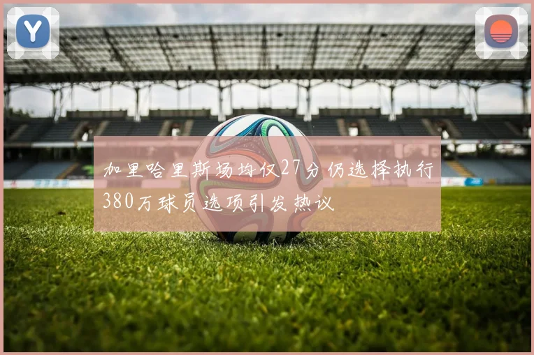 加里哈里斯场均仅27分仍选择执行380万球员选项引发热议