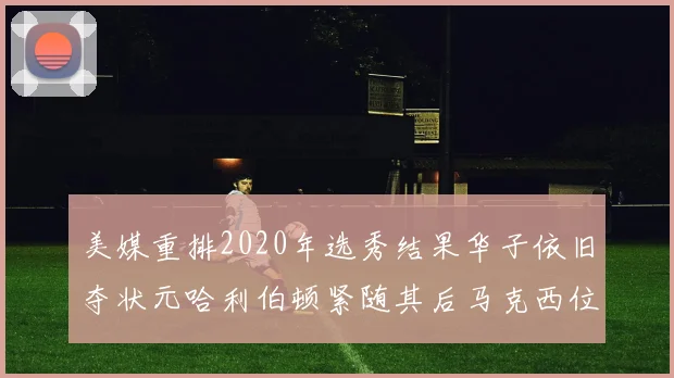 美媒重排2020年选秀结果华子依旧夺状元哈利伯顿紧随其后马克西位列探花