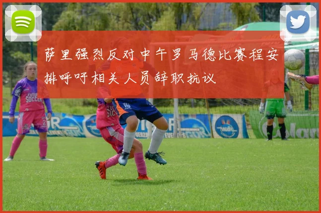 萨里强烈反对中午罗马德比赛程安排呼吁相关人员辞职抗议