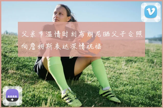 父亲节温情时刻布朗尼晒父子合照向詹姆斯表达深情祝福
