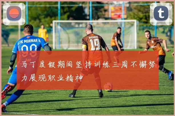 马丁度假期间坚持训练三周不懈努力展现职业精神