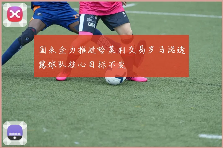 国米全力推进哈莱利交易罗马诺透露球队核心目标不变