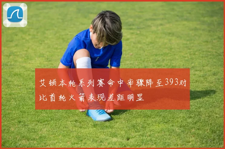 艾顿本轮系列赛命中率骤降至393对比首轮火箭表现差距明显