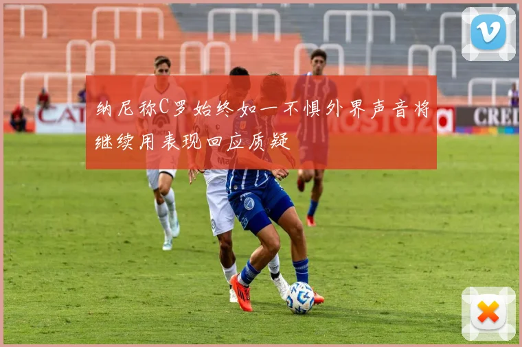 纳尼称C罗始终如一不惧外界声音将继续用表现回应质疑