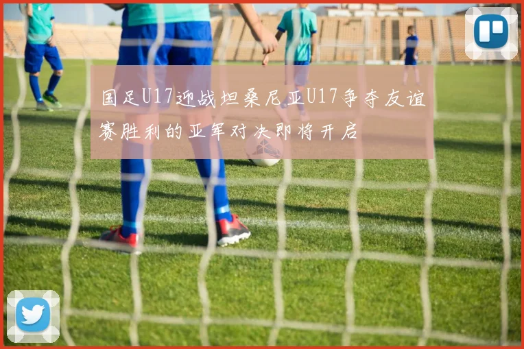 国足U17迎战坦桑尼亚U17争夺友谊赛胜利的亚军对决即将开启