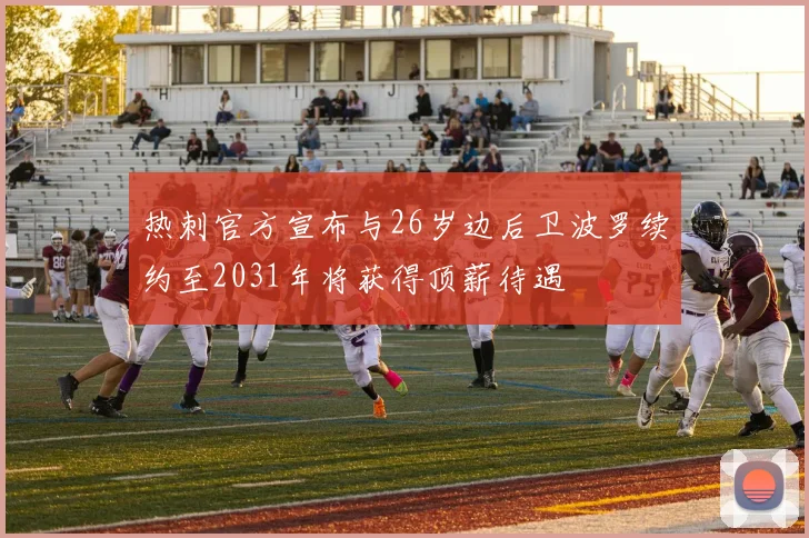 热刺官方宣布与26岁边后卫波罗续约至2031年将获得顶薪待遇