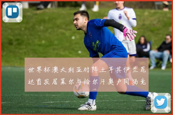 世界杯澳大利亚对阵土耳其伊兰昆达首发居莱尔与恰尔汗奥卢同场竞技