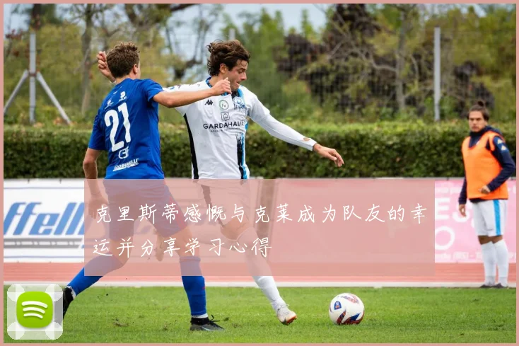 克里斯蒂感慨与克莱成为队友的幸运并分享学习心得