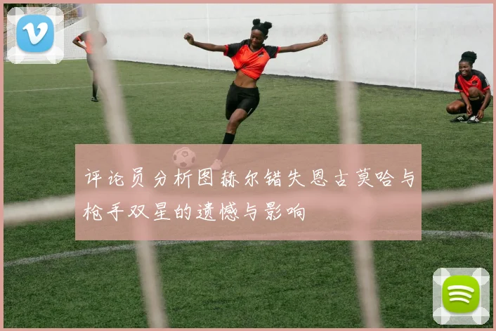 评论员分析图赫尔错失恩古莫哈与枪手双星的遗憾与影响