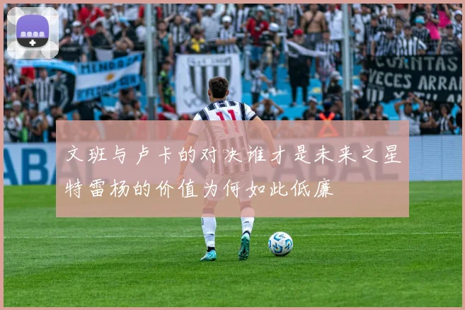 文班与卢卡的对决谁才是未来之星特雷杨的价值为何如此低廉