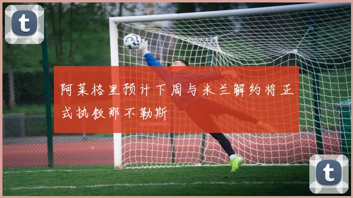 阿莱格里预计下周与米兰解约将正式执教那不勒斯