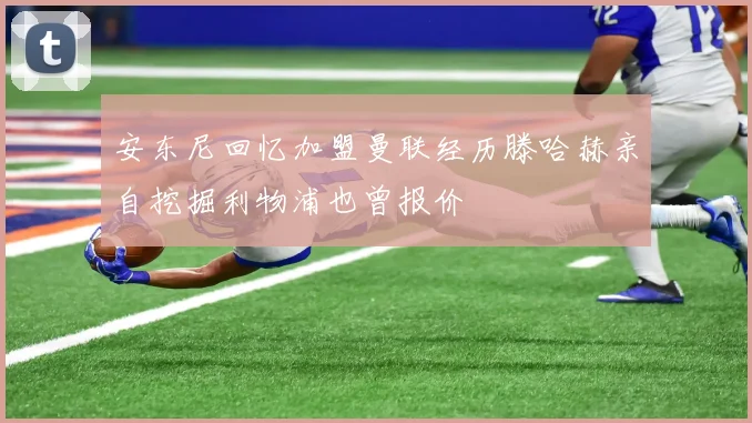 安东尼回忆加盟曼联经历滕哈赫亲自挖掘利物浦也曾报价