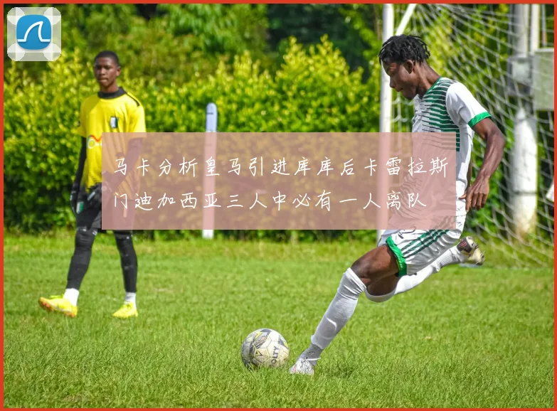 马卡分析皇马引进库库后卡雷拉斯门迪加西亚三人中必有一人离队
