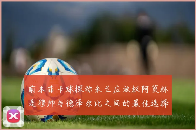 前本菲卡球探称米兰应放权阿莫林是穆帅与德泽尔比之间的最佳选择