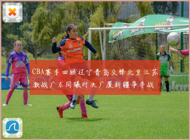 CBA赛季回顾辽宁青岛交锋北京江苏激战广东同曦对决广厦新疆争夺战精彩纷呈