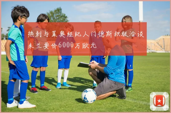 热刺与莱奥经纪人门德斯积极洽谈米兰要价6000万欧元