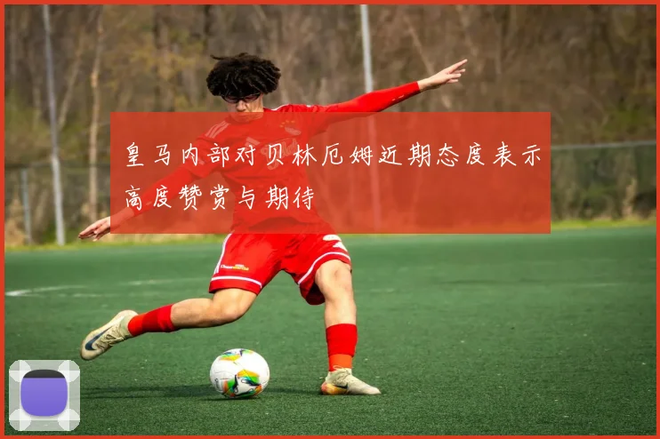 皇马内部对贝林厄姆近期态度表示高度赞赏与期待