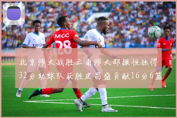 北京师大战胜云南师大邵振恒独得32分助球队获胜皮昌盛贡献16分6篮板5助攻