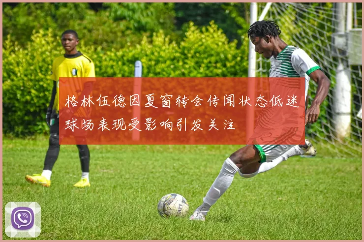 格林伍德因夏窗转会传闻状态低迷球场表现受影响引发关注