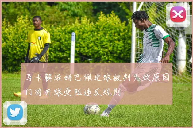马卡解读姆巴佩进球被判无效原因门将开球受阻违反规则