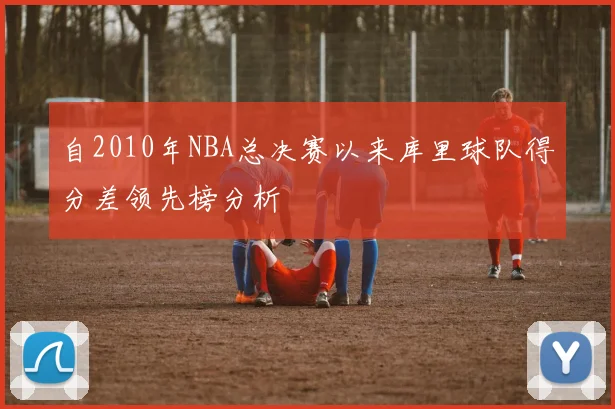 自2010年NBA总决赛以来库里球队得分差领先榜分析