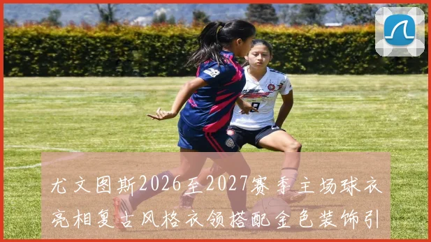 尤文图斯2026至2027赛季主场球衣亮相复古风格衣领搭配金色装饰引关注
