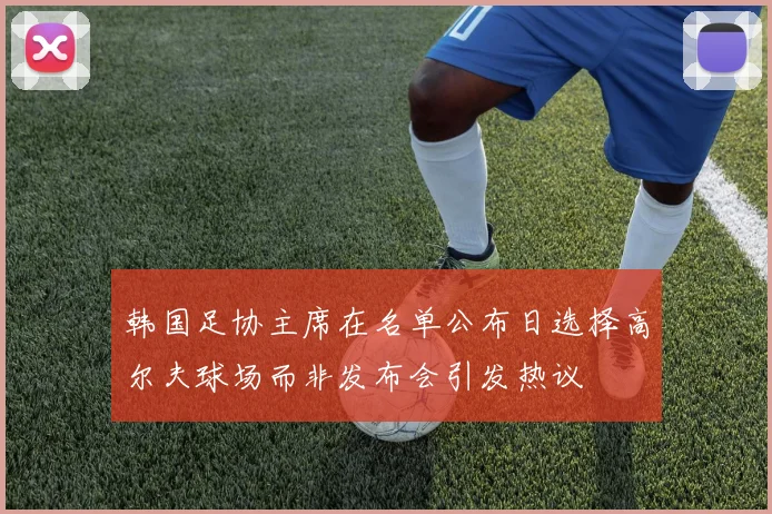 韩国足协主席在名单公布日选择高尔夫球场而非发布会引发热议